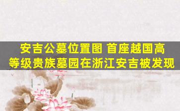 安吉公墓位置图 首座越国高等级贵族墓园在浙江安吉被发现